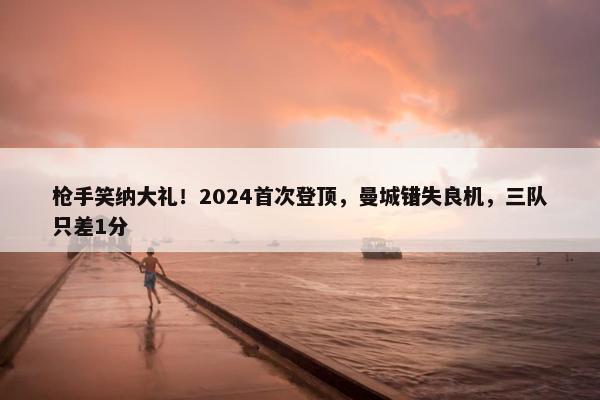 枪手笑纳大礼！2024首次登顶，曼城错失良机，三队只差1分