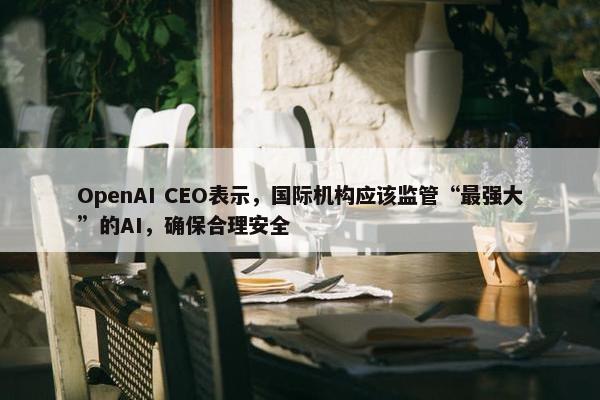 OpenAI CEO表示，国际机构应该监管“最强大”的AI，确保合理安全