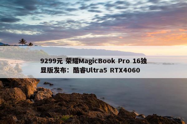 9299元 荣耀MagicBook Pro 16独显版发布：酷睿Ultra5 RTX4060