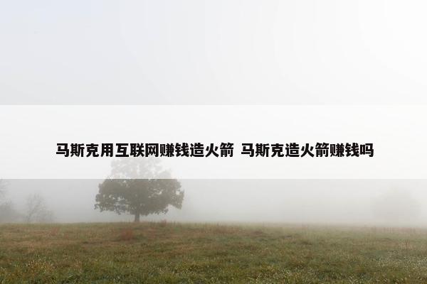 马斯克用互联网赚钱造火箭 马斯克造火箭赚钱吗