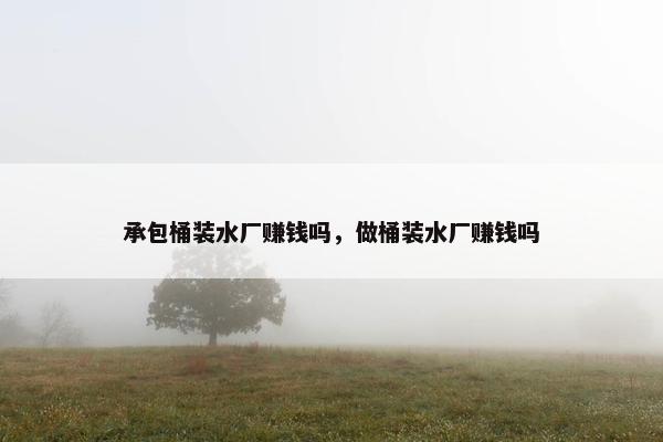 承包桶装水厂赚钱吗，做桶装水厂赚钱吗