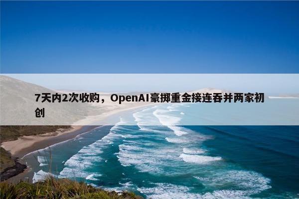 7天内2次收购，OpenAI豪掷重金接连吞并两家初创