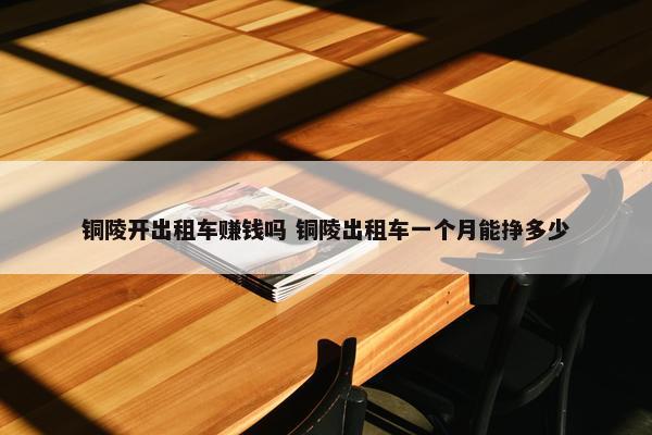 铜陵开出租车赚钱吗 铜陵出租车一个月能挣多少