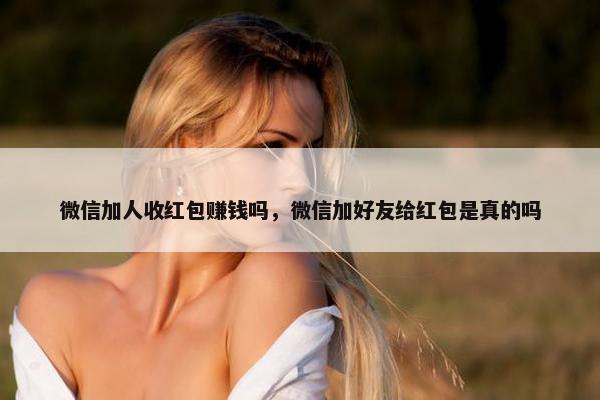 微信加人收红包赚钱吗，微信加好友给红包是真的吗