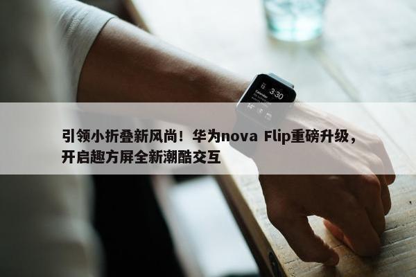 引领小折叠新风尚！华为nova Flip重磅升级，开启趣方屏全新潮酷交互