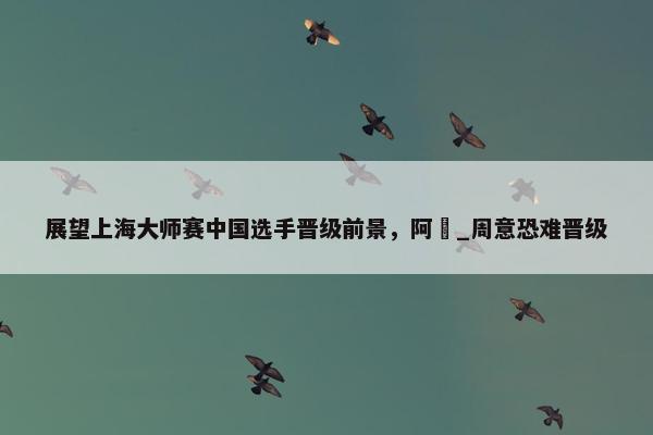 展望上海大师赛中国选手晋级前景，阿昺_周意恐难晋级