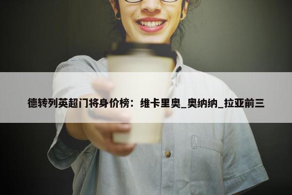 德转列英超门将身价榜：维卡里奥_奥纳纳_拉亚前三